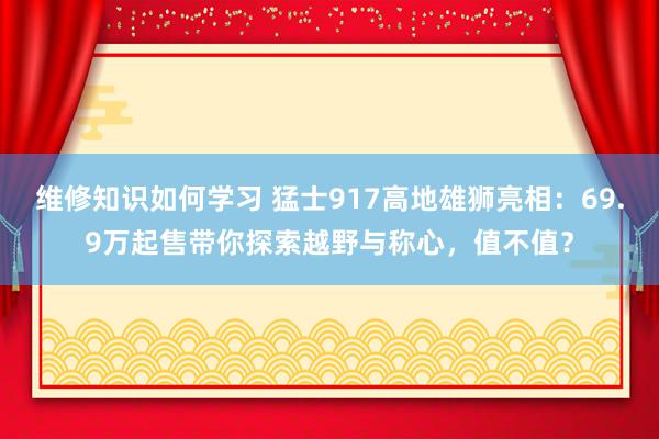 维修知识如何学习 猛士917高地雄狮亮相：69.9万起售带你探索越野与称心，值不值？