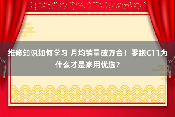 维修知识如何学习 月均销量破万台！零跑C11为什么才是家用优选？