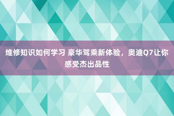 维修知识如何学习 豪华驾乘新体验，奥迪Q7让你感受杰出品性