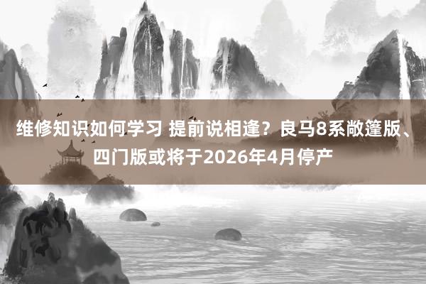 维修知识如何学习 提前说相逢？良马8系敞篷版、四门版或将于2026年4月停产