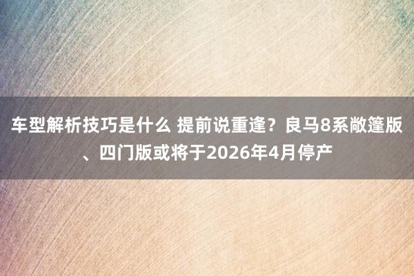 车型解析技巧是什么 提前说重逢？良马8系敞篷版、四门版或将于2026年4月停产