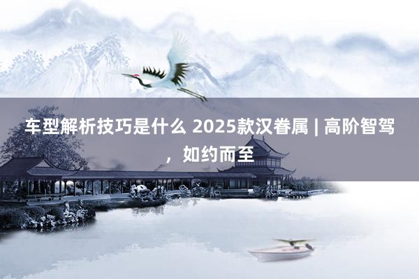 车型解析技巧是什么 2025款汉眷属 | 高阶智驾，如约而至