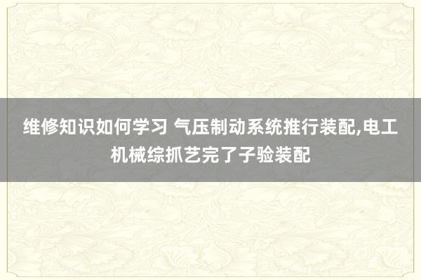 维修知识如何学习 气压制动系统推行装配,电工机械综抓艺完了子验装配