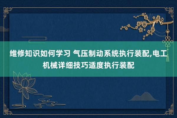 维修知识如何学习 气压制动系统执行装配,电工机械详细技巧适度执行装配