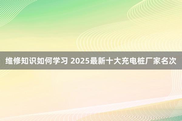 维修知识如何学习 2025最新十大充电桩厂家名次