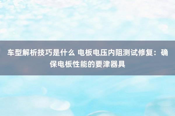 车型解析技巧是什么 电板电压内阻测试修复：确保电板性能的要津器具