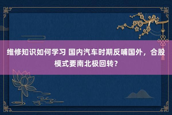 维修知识如何学习 国内汽车时期反哺国外，合股模式要南北极回转？