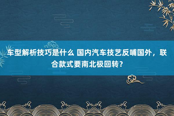 车型解析技巧是什么 国内汽车技艺反哺国外，联合款式要南北极回转？