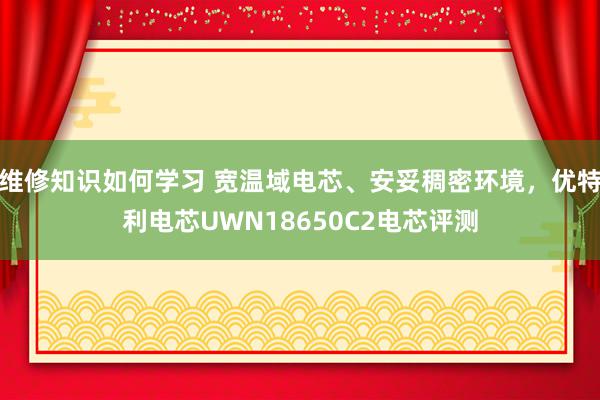 维修知识如何学习 宽温域电芯、安妥稠密环境，优特利电芯UWN18650C2电芯评测