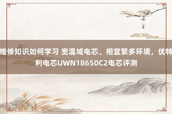 维修知识如何学习 宽温域电芯、相宜繁多环境，优特利电芯UWN18650C2电芯评测