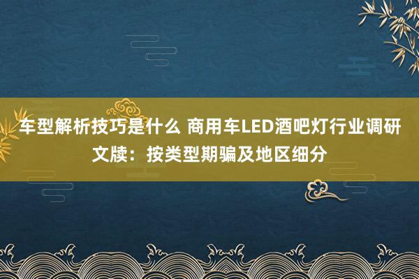 车型解析技巧是什么 商用车LED酒吧灯行业调研文牍：按类型期骗及地区细分