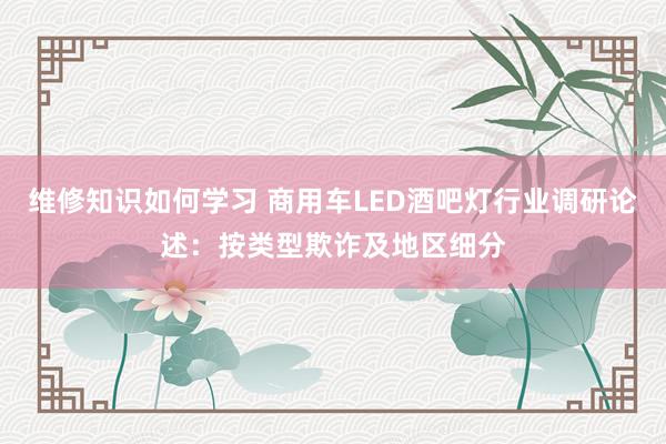 维修知识如何学习 商用车LED酒吧灯行业调研论述：按类型欺诈及地区细分