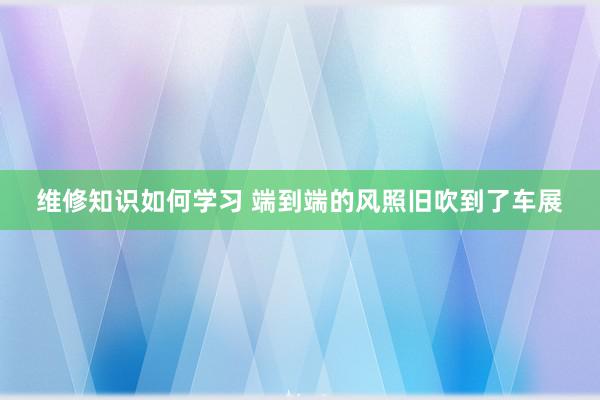 维修知识如何学习 端到端的风照旧吹到了车展