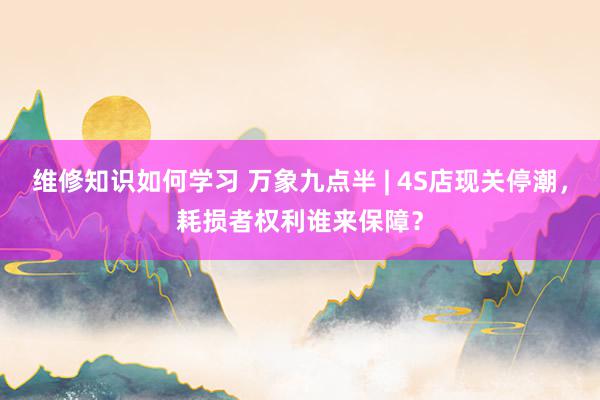 维修知识如何学习 万象九点半 | 4S店现关停潮，耗损者权利谁来保障？