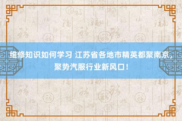 维修知识如何学习 江苏省各地市精英都聚南京，聚势汽服行业新风口！