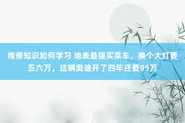 维修知识如何学习 地表最强买菜车，换个大灯要五六万，这辆奥迪开了四年还要95万