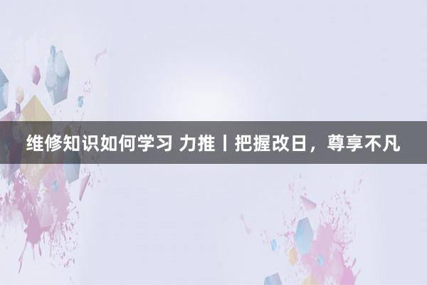 维修知识如何学习 力推丨把握改日，尊享不凡