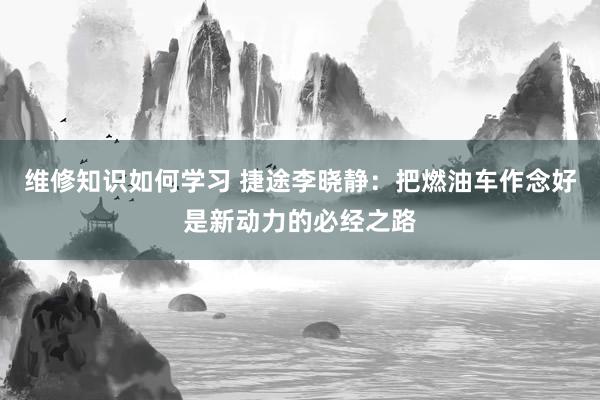 维修知识如何学习 捷途李晓静：把燃油车作念好是新动力的必经之路