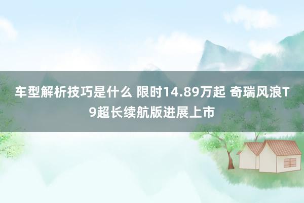 车型解析技巧是什么 限时14.89万起 奇瑞风浪T9超长续航版进展上市