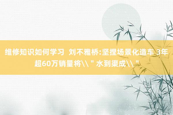 维修知识如何学习  刘不雅桥:坚捏场景化造车 3年超60万销量将\＂水到渠成\＂