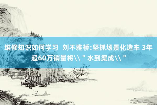 维修知识如何学习  刘不雅桥:坚抓场景化造车 3年超60万销量将\＂水到渠成\＂