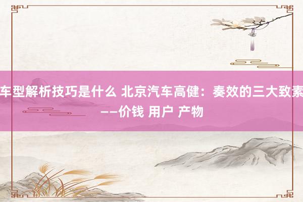 车型解析技巧是什么 北京汽车高健：奏效的三大致素——价钱 用户 产物