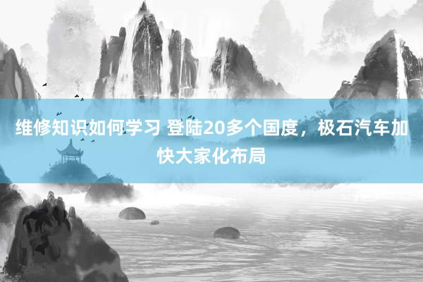 维修知识如何学习 登陆20多个国度，极石汽车加快大家化布局