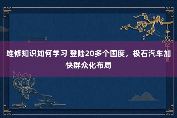 维修知识如何学习 登陆20多个国度，极石汽车加快群众化布局