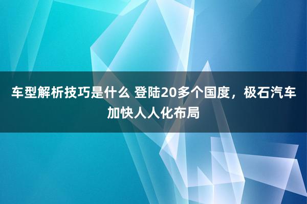 车型解析技巧是什么 登陆20多个国度，极石汽车加快人人化布局