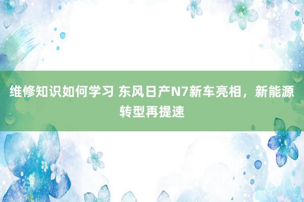 维修知识如何学习 东风日产N7新车亮相，新能源转型再提速