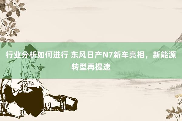 行业分析如何进行 东风日产N7新车亮相，新能源转型再提速