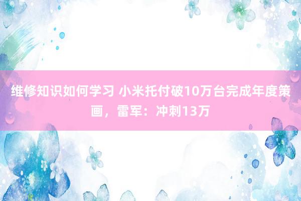 维修知识如何学习 小米托付破10万台完成年度策画，雷军：冲刺13万