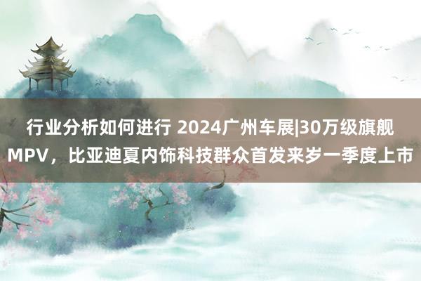 行业分析如何进行 2024广州车展|30万级旗舰MPV，比亚迪夏内饰科技群众首发来岁一季度上市