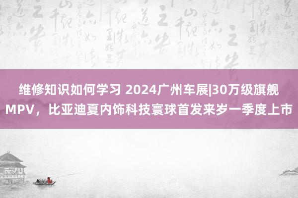 维修知识如何学习 2024广州车展|30万级旗舰MPV，比亚迪夏内饰科技寰球首发来岁一季度上市