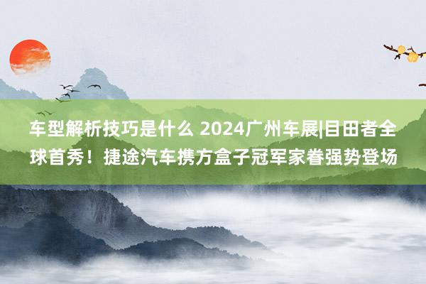 车型解析技巧是什么 2024广州车展|目田者全球首秀！捷途汽车携方盒子冠军家眷强势登场