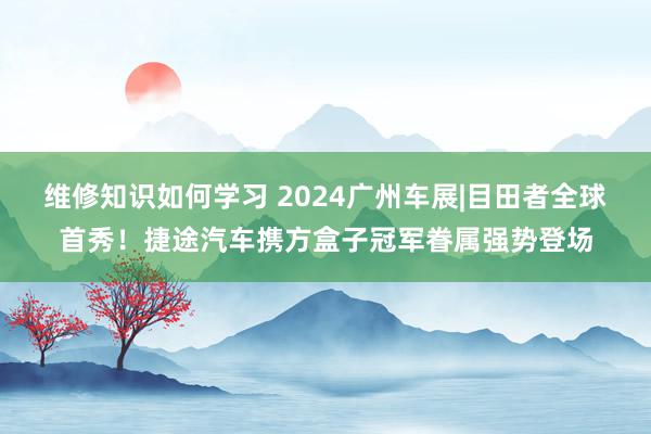 维修知识如何学习 2024广州车展|目田者全球首秀！捷途汽车携方盒子冠军眷属强势登场