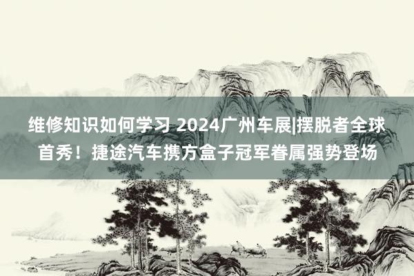 维修知识如何学习 2024广州车展|摆脱者全球首秀！捷途汽车携方盒子冠军眷属强势登场