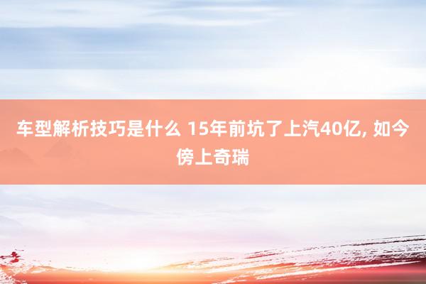 车型解析技巧是什么 15年前坑了上汽40亿, 如今傍上奇瑞