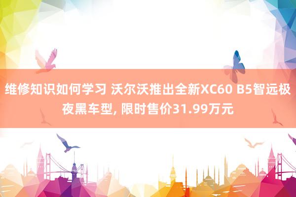 维修知识如何学习 沃尔沃推出全新XC60 B5智远极夜黑车型, 限时售价31.99万元