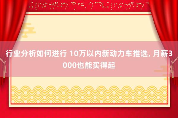 行业分析如何进行 10万以内新动力车推选, 月薪3000也能买得起