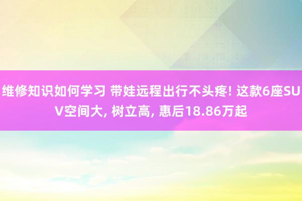 维修知识如何学习 带娃远程出行不头疼! 这款6座SUV空间大, 树立高, 惠后18.86万起