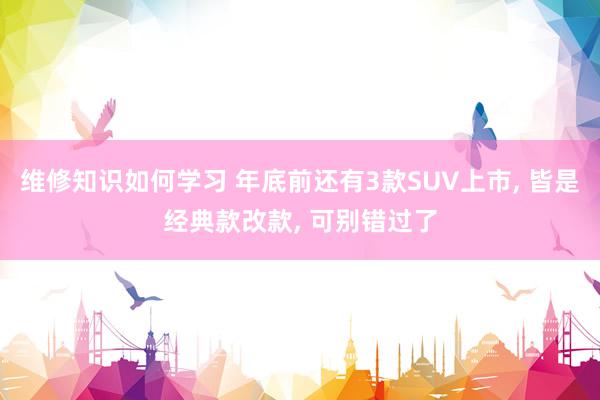 维修知识如何学习 年底前还有3款SUV上市, 皆是经典款改款, 可别错过了