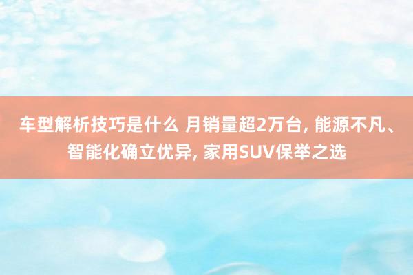 车型解析技巧是什么 月销量超2万台, 能源不凡、智能化确立优异, 家用SUV保举之选