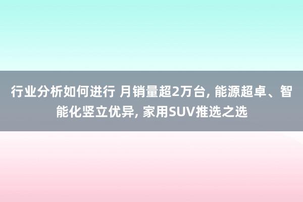 行业分析如何进行 月销量超2万台, 能源超卓、智能化竖立优异, 家用SUV推选之选