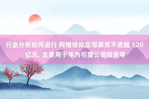 行业分析如何进行 阿维塔拟定增募资不逾越 120 亿元, 主要用于华为引望公司投资等