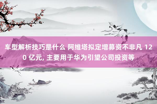 车型解析技巧是什么 阿维塔拟定增募资不非凡 120 亿元, 主要用于华为引望公司投资等