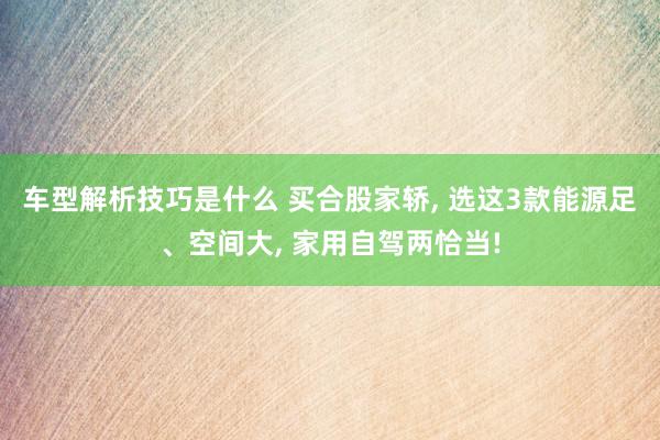 车型解析技巧是什么 买合股家轿, 选这3款能源足、空间大, 家用自驾两恰当!