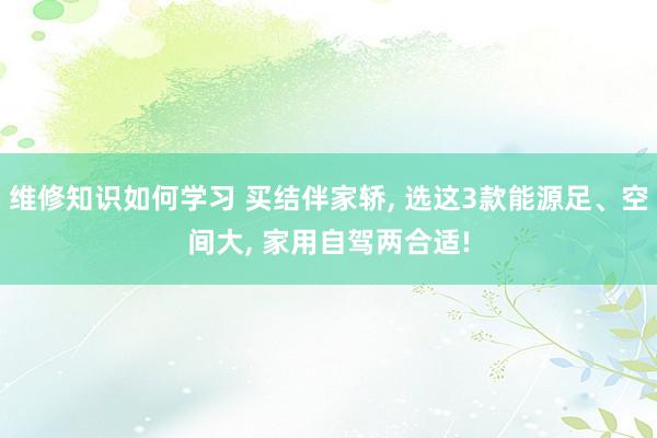 维修知识如何学习 买结伴家轿, 选这3款能源足、空间大, 家用自驾两合适!