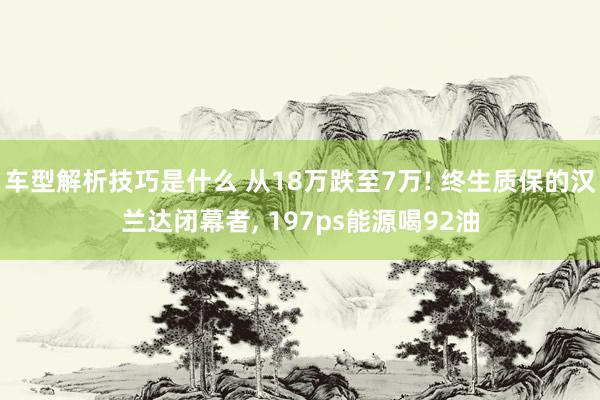 车型解析技巧是什么 从18万跌至7万! 终生质保的汉兰达闭幕者, 197ps能源喝92油