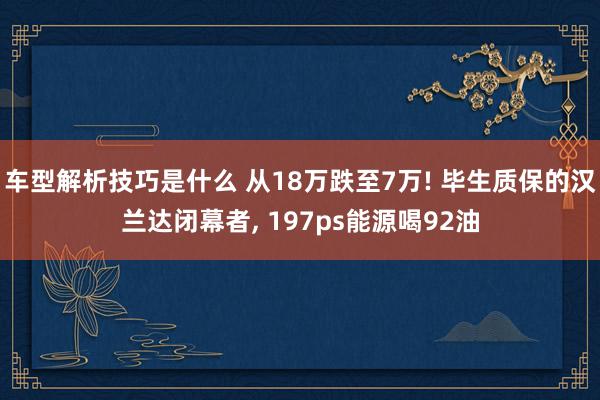 车型解析技巧是什么 从18万跌至7万! 毕生质保的汉兰达闭幕者, 197ps能源喝92油